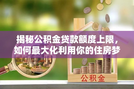 海安揭秘公积金贷款额度上限，如何最大化利用你的住房梦想资金？