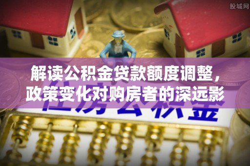 海安解读公积金贷款额度调整，政策变化对购房者的深远影响