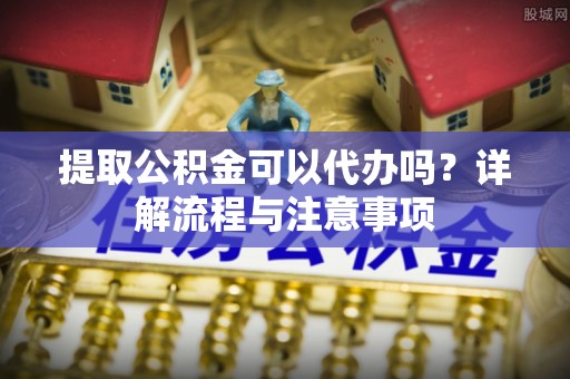 海安提取公积金可以代办吗？详解流程与注意事项