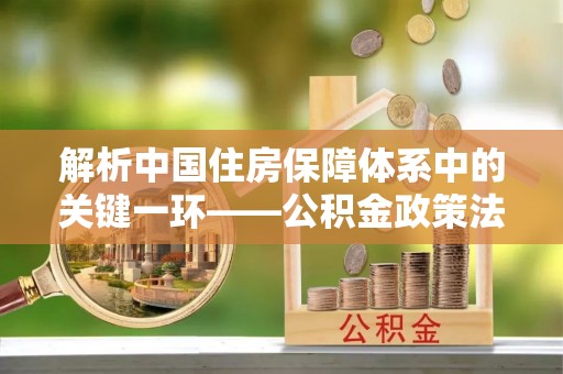 海安解析中国住房保障体系中的关键一环——公积金政策法规的演变与影响