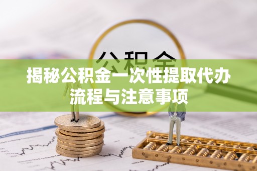 海安揭秘公积金一次性提取代办流程与注意事项
