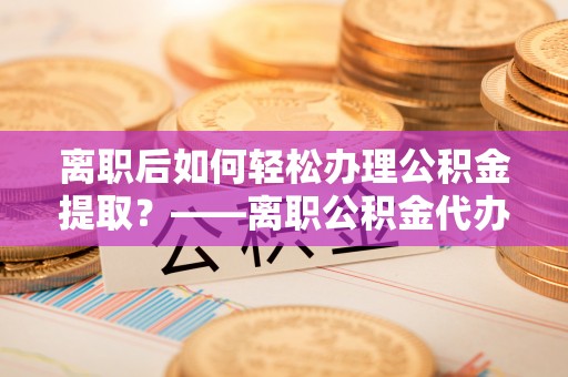 海安离职后如何轻松办理公积金提取？——离职公积金代办提取服务详解