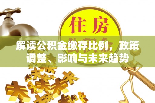 海安解读公积金缴存比例，政策调整、影响与未来趋势