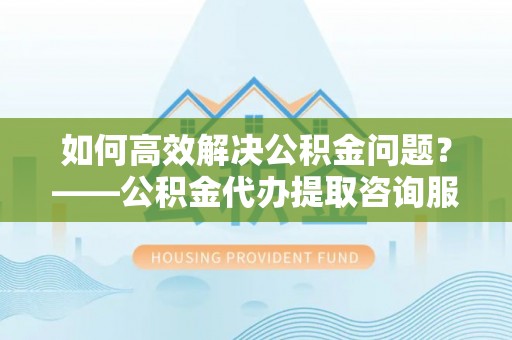 海安如何高效解决公积金问题？——公积金代办提取咨询服务指南