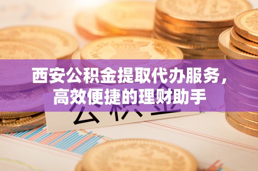 海安西安公积金提取代办服务，高效便捷的理财助手