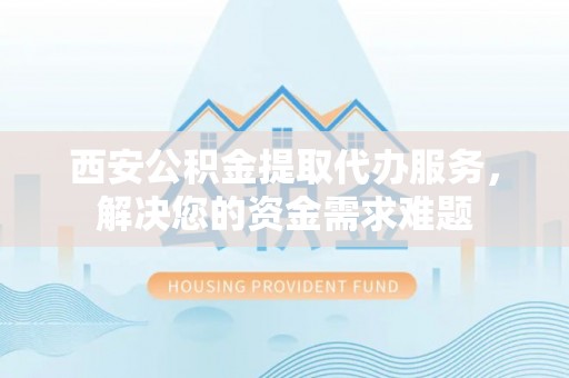 海安西安公积金提取代办服务，解决您的资金需求难题
