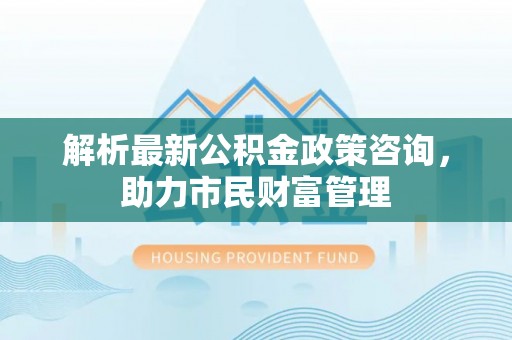 海安解析最新公积金政策咨询，助力市民财富管理