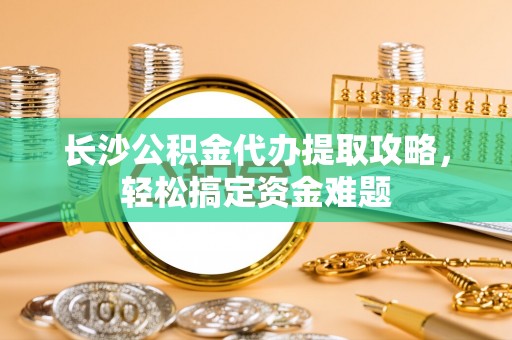 海安长沙公积金代办提取攻略，轻松搞定资金难题