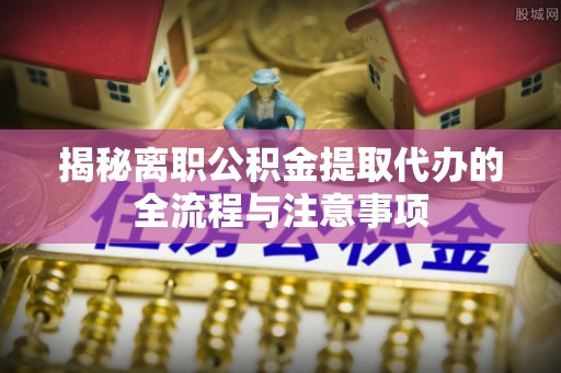 海安揭秘离职公积金提取代办的全流程与注意事项