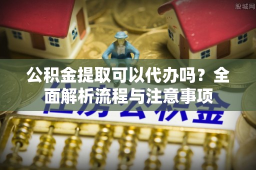海安公积金提取可以代办吗？全面解析流程与注意事项