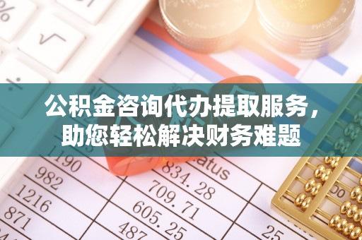 海安公积金咨询代办提取服务，助您轻松解决财务难题