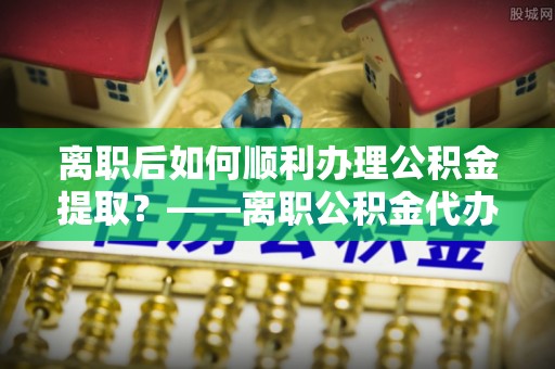 海安离职后如何顺利办理公积金提取？——离职公积金代办提取全攻略