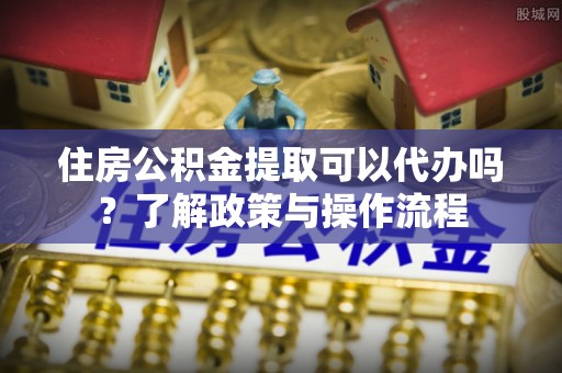 海安住房公积金提取可以代办吗？了解政策与操作流程