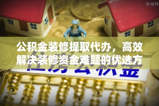海安公积金装修提取代办，高效解决装修资金难题的优选方案