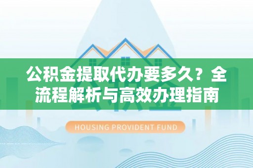 海安公积金提取代办要多久？全流程解析与高效办理指南