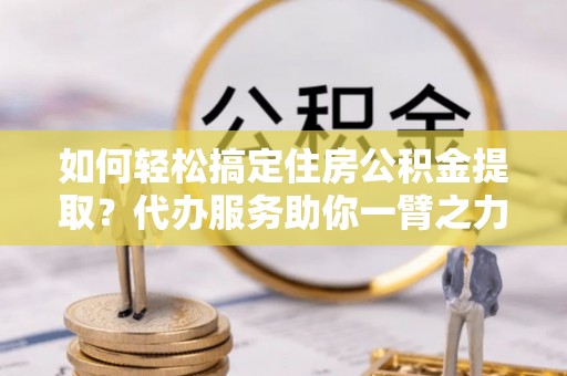 海安如何轻松搞定住房公积金提取？代办服务助你一臂之力