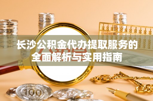 海安长沙公积金代办提取服务的全面解析与实用指南
