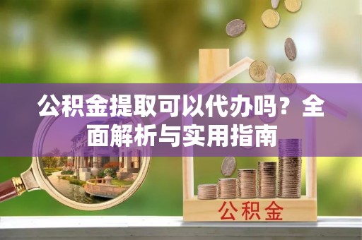 海安公积金提取可以代办吗？全面解析与实用指南
