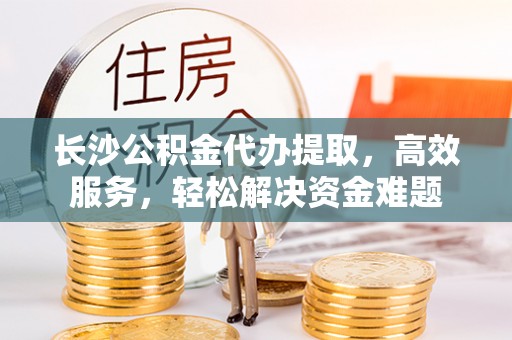 海安长沙公积金代办提取，高效服务，轻松解决资金难题