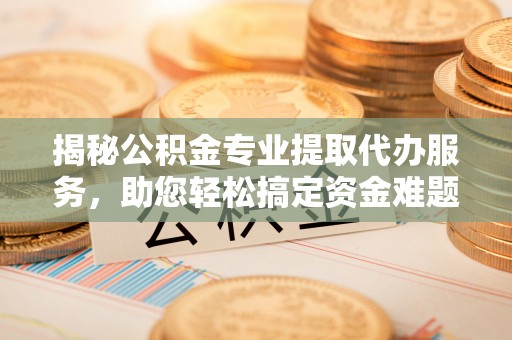 海安揭秘公积金专业提取代办服务，助您轻松搞定资金难题