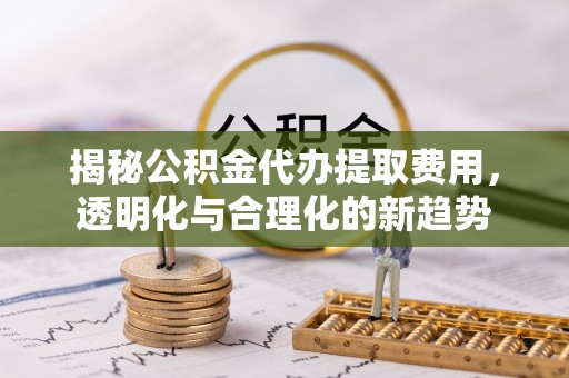 海安揭秘公积金代办提取费用，透明化与合理化的新趋势