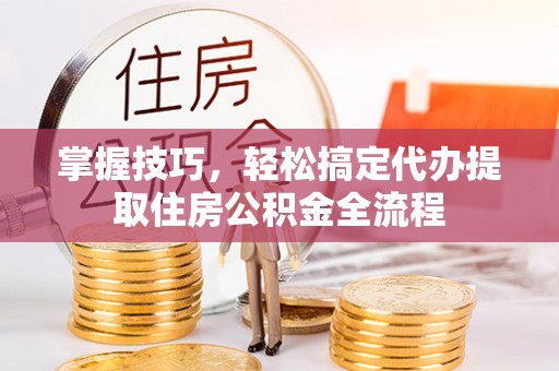 海安掌握技巧，轻松搞定代办提取住房公积金全流程