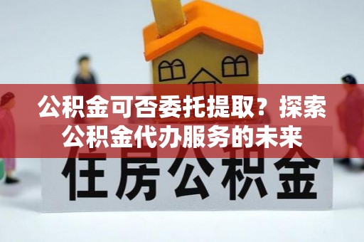 海安公积金可否委托提取？探索公积金代办服务的未来