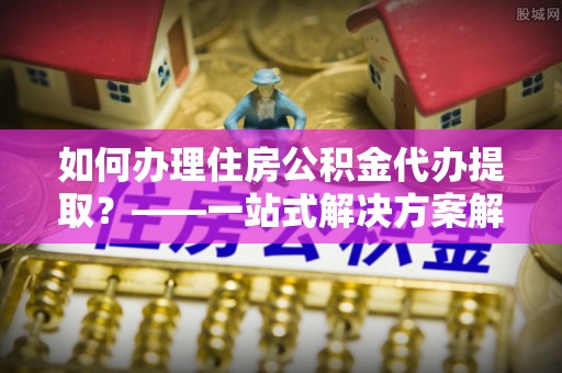 海安如何办理住房公积金代办提取？——一站式解决方案解析
