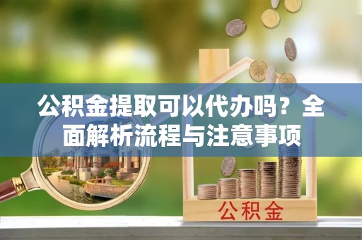 海安公积金提取可以代办吗？全面解析流程与注意事项