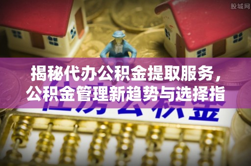 海安揭秘代办公积金提取服务，公积金管理新趋势与选择指南