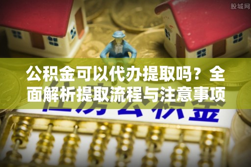 海安公积金可以代办提取吗？全面解析提取流程与注意事项
